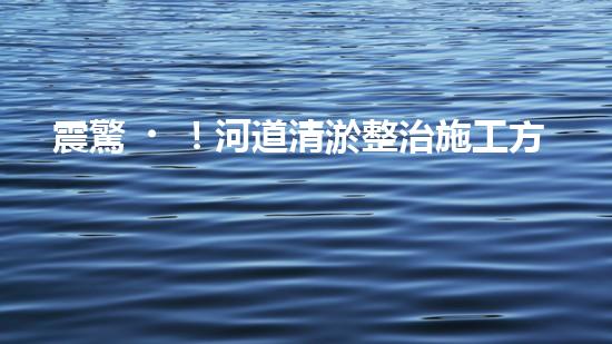 震驚！河道清淤整治施工方案？竟然是這樣？